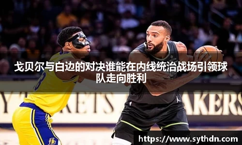 戈贝尔与白边的对决谁能在内线统治战场引领球队走向胜利